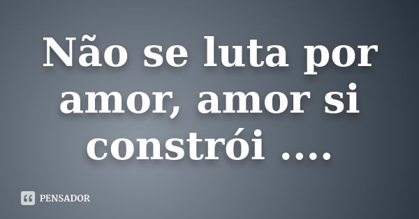 Não se luta por amor, amor si constrói ....