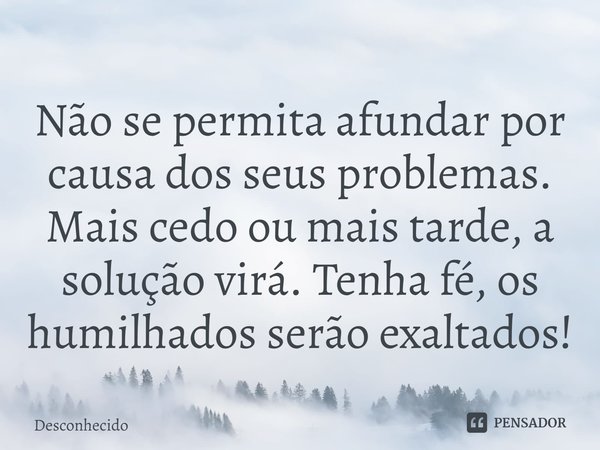 ⁠Não se permita afundar por causa dos seus problemas. Mais cedo ou mais tarde, a solução virá. Tenha fé, os humilhados serão exaltados!