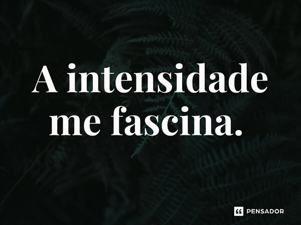 A intensidade me fascina. ⁠