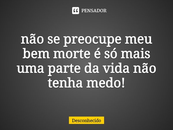 ⁠não se preocupe meu bem morte é só mais uma parte da vida não tenha medo!