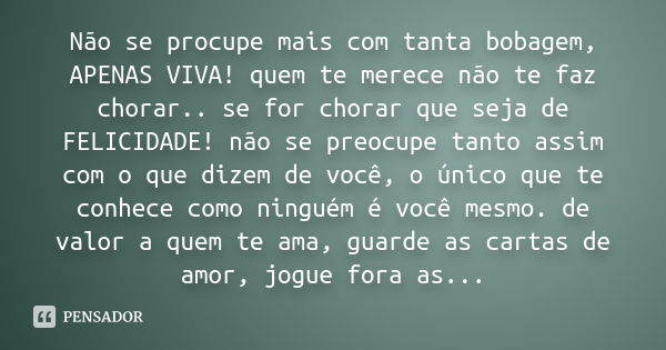 Não se procupe mais com tanta bobagem, APENAS VIVA! quem te merece não te faz chorar.. se for chorar que seja de FELICIDADE! não se preocupe tanto assim com o q