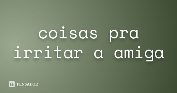 coisas pra irritar a amiga... Frase de nao sei.