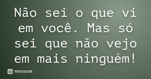 Não sei o que vi em você. Mas só sei que não vejo em mais ninguém!