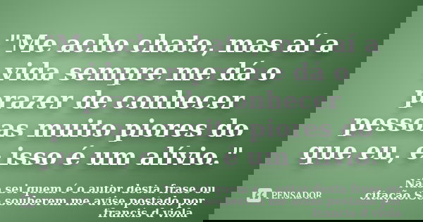 "Me acho chato, mas aí a vida sempre me dá o prazer de conhecer pessoas muito piores do que eu, e isso é um alívio."... Frase de Não sei quem é o autor desta frase ou citação.Se souberem me avise.postado por francis d viola.