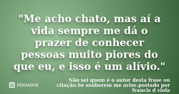 "Me acho chato, mas aí a vida sempre me dá o prazer de conhecer pessoas muito piores do que eu, e isso é um alívio."... Frase de Não sei quem é o autor desta frase ou citação.Se souberem me avise.postado por francis d viola.