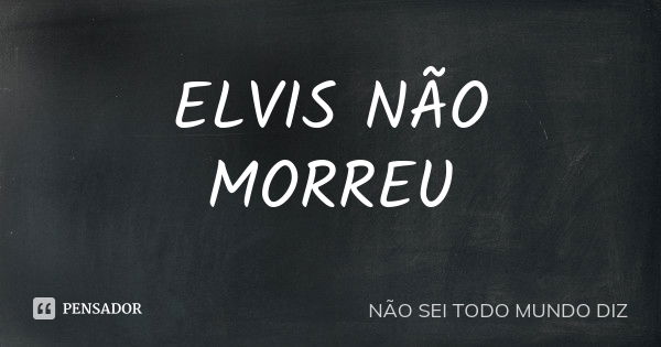 ELVIS NÃO MORREU... Frase de NÃO SEI TODO MUNDO DIZ.