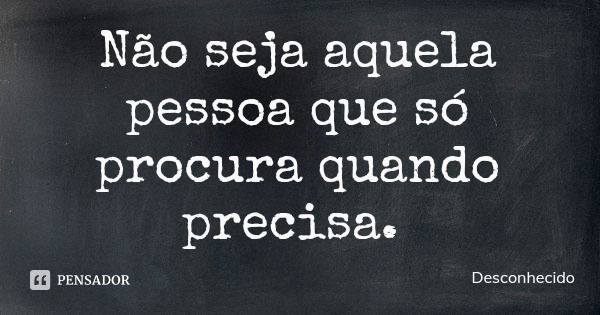 Não seja aquela pessoa que só procura quando precisa.