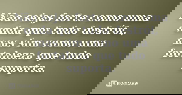 Não sejas forte como uma onda que tudo destrói, mas sim como uma fortaleza que tudo suporta.