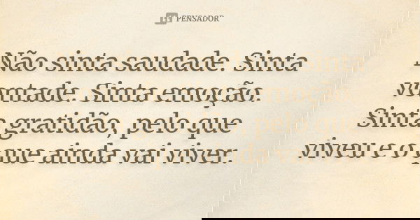 Não sinta saudade. Sinta vontade. Sinta emoção. Sinta gratidão, pelo que viveu e o que ainda vai viver.