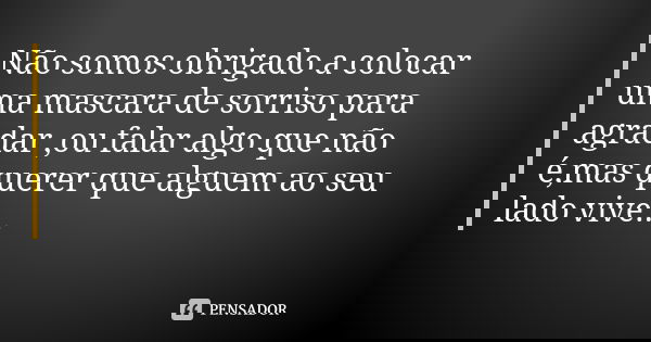 Não somos obrigado a colocar uma mascara de sorriso para agradar ,ou falar algo que não é,mas querer que alguem ao seu lado vive...