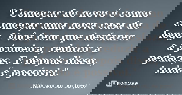 "Começar de novo é como começar uma nova casa de lego. Você tem que desfazer a primeira, reduzir a pedaços. E depois disso, tudo é possível."... Frase de Não sou eu, eu juro!.