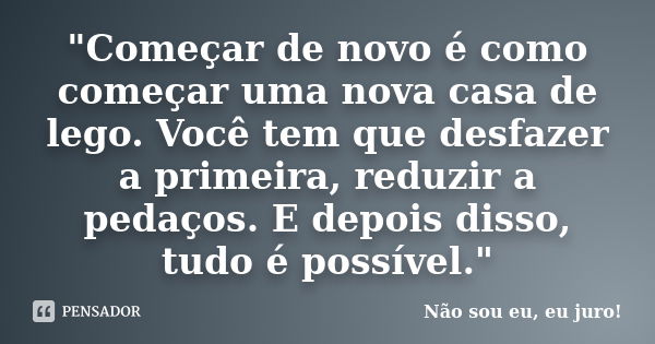 "Começar de novo é como começar uma nova casa de lego. Você tem que desfazer a primeira, reduzir a pedaços. E depois disso, tudo é possível."... Frase de Não sou eu, eu juro!.