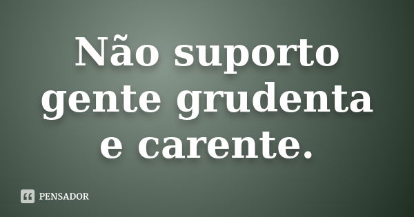 Não suporto gente grudenta e carente.