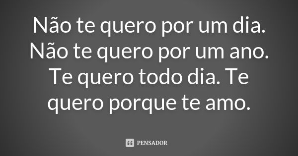 Não te quero por um dia. Não te quero por um ano. Te quero todo dia. Te quero porque te amo.