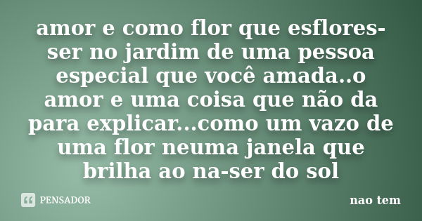 amor e como flor que esflores-ser no jardim de uma pessoa especial que você amada..o amor e uma coisa que não da para explicar...como um vazo de uma flor neuma ... Frase de não tem.