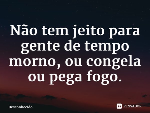 Não tem jeito para gente de tempo morno, ou congela ou pega fogo.