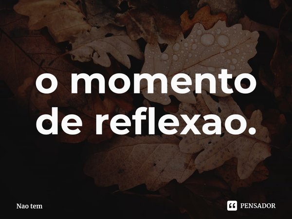 ⁠o momento de reflexao.... Frase de Nao tem.