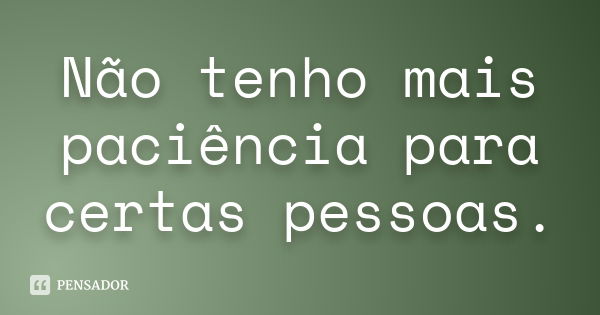 Não tenho mais paciência para certas pessoas.