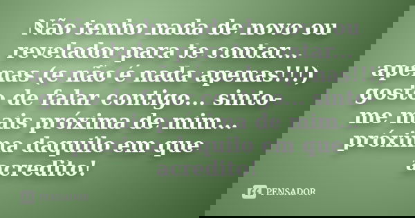 Não tenho nada de novo ou revelador para te contar... apenas (e não é nada apenas!!!) gosto de falar contigo... sinto-me mais próxima de mim... próxima daquilo 