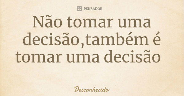 Não tomar uma decisão,também é tomar uma decisão