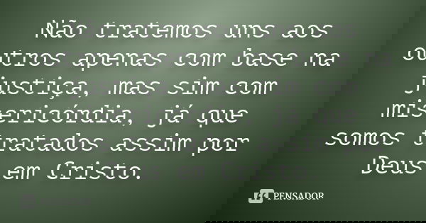 Não tratemos uns aos outros apenas com base na justiça, mas sim com misericórdia, já que somos tratados assim por Deus em Cristo.