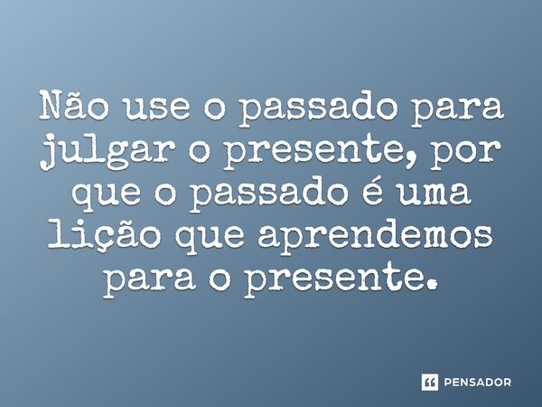 Não use o passado para julgar o presente, por que o passado é uma lição que aprendemos para o presente.