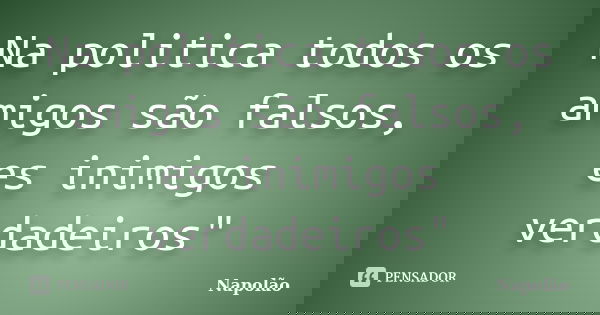 Na politica todos os amigos são falsos, es inimigos verdadeiros"... Frase de Napolão.