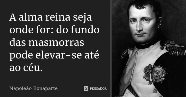 A alma reina seja onde for: do fundo das masmorras pode elevar-se até ao céu.... Frase de Napoleão Bonaparte.