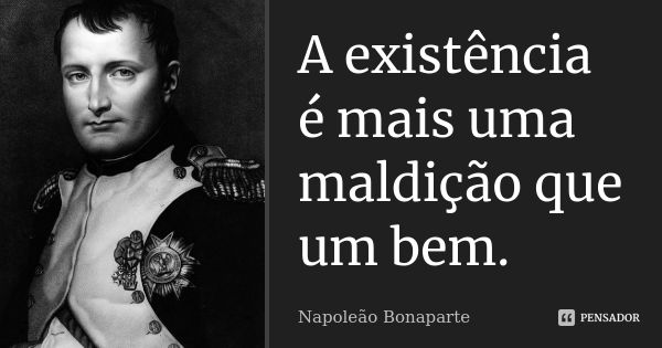 A existência é mais uma maldição que um bem.... Frase de Napoleão Bonaparte.