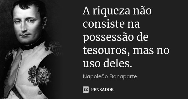 A riqueza não consiste na possessão de tesouros, mas no uso deles.... Frase de Napoleão Bonaparte.