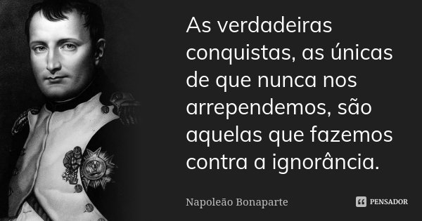 As verdadeiras conquistas, as únicas de que nunca nos arrependemos, são aquelas que fazemos contra a ignorância.... Frase de Napoleão Bonaparte.