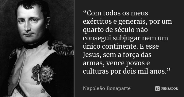 “Com todos os meus exércitos e generais, por um quarto de século não consegui subjugar nem um único continente. E esse Jesus, sem a força das armas, vence povos... Frase de Napoleão Bonaparte.