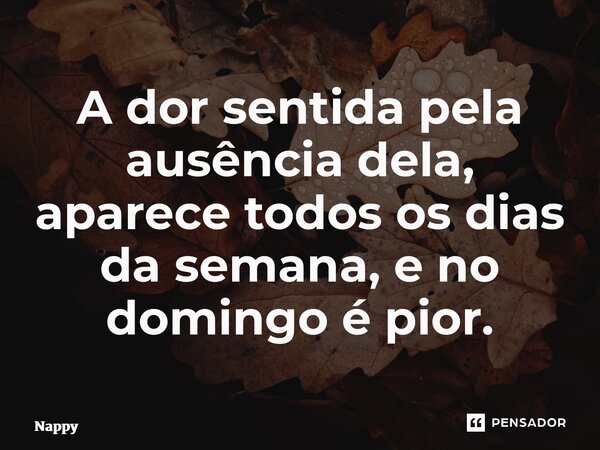 ⁠A dor sentida pela ausência dela, aparece todos os dias da semana, e no domingo é pior.... Frase de Nappy.