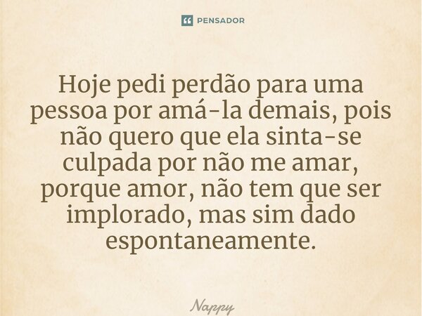 ⁠Hoje pedi perdão para uma pessoa por amá-la demais, pois não quero que ela sinta-se culpada por não me amar, porque amor, não tem que ser implorado, mas sim da... Frase de Nappy.
