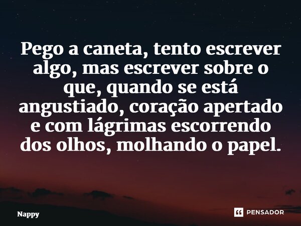 Pego a caneta, tento escrever algo, mas escrever sobre o que, quando se está angustiado, coração apertado e com lágrimas escorrendo dos olhos, molhando o papel.... Frase de Nappy.
