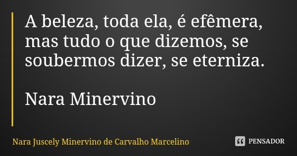 A beleza, toda ela, é efêmera, mas tudo o que dizemos, se soubermos dizer, se eterniza. Nara Minervino... Frase de Nara Juscely Minervino de Carvalho Marcelino.