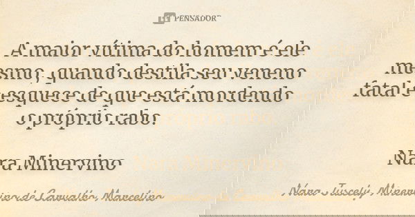 A maior vítima do homem é ele mesmo, quando destila seu veneno fatal e esquece de que está mordendo o próprio rabo. Nara Minervino... Frase de Nara Juscely Minervino de Carvalho Marcelino.