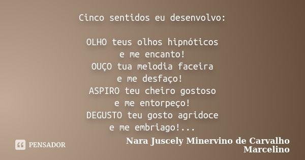 Cinco sentidos eu desenvolvo: OLHO teus olhos hipnóticos e me encanto! OUÇO tua melodia faceira e me desfaço! ASPIRO teu cheiro gostoso e me entorpeço! DEGUSTO ... Frase de Nara Juscely Minervino de Carvalho Marcelino.