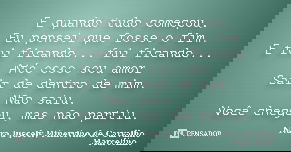 E quando tudo começou, Eu pensei que fosse o fim. E fui ficando... fui ficando... Até esse seu amor Sair de dentro de mim. Não saiu. Você chegou, mas não partiu... Frase de Nara Juscely Minervino de Carvalho Marcelino.