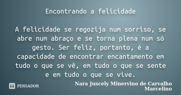 Encontrando a felicidade A felicidade se regozija num sorriso, se abre num abraço e se torna plena num só gesto. Ser feliz, portanto, é a capacidade de encontra... Frase de Nara Juscely Minervino de Carvalho Marcelino.