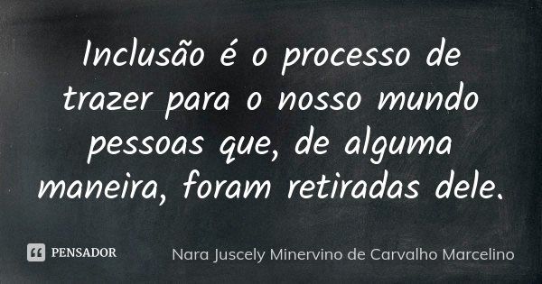 Inclusão é o processo de trazer para o nosso mundo pessoas que, de alguma maneira, foram retiradas dele.... Frase de Nara Juscely Minervino de Carvalho Marcelino.