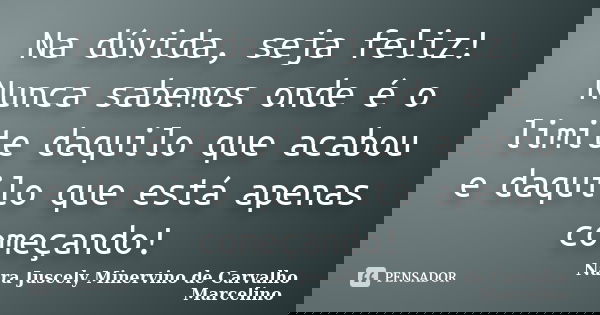Na dúvida, seja feliz! Nunca sabemos onde é o limite daquilo que acabou e daquilo que está apenas começando!... Frase de Nara Juscely Minervino de Carvalho Marcelino.