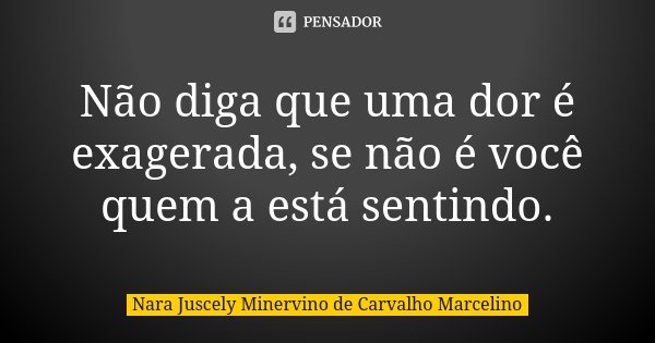Não diga que uma dor é exagerada, se não é você quem a está sentindo.... Frase de Nara Juscely Minervino de Carvalho Marcelino.