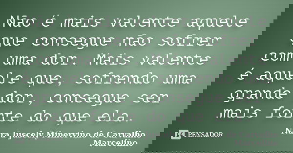 Não é mais valente aquele que consegue não sofrer com uma dor. Mais valente é aquele que, sofrendo uma grande dor, consegue ser mais forte do que ela.... Frase de Nara Juscely Minervino de Carvalho Marcelino.