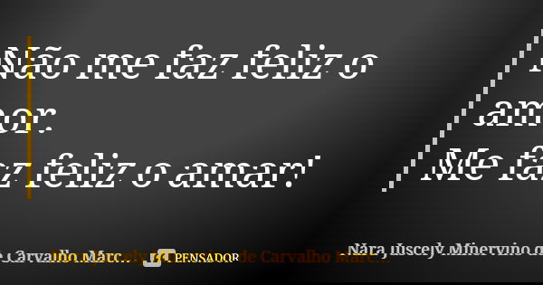 Não me faz feliz o amor. Me faz feliz o amar!... Frase de Nara Juscely Minervino de Carvalho Marcelino.