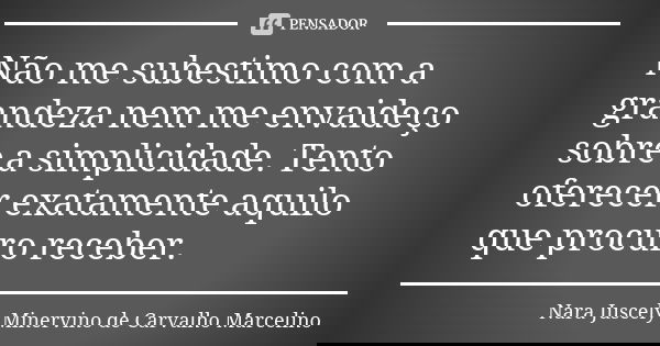 Não me subestimo com a grandeza nem me envaideço sobre a simplicidade. Tento oferecer exatamente aquilo que procuro receber.... Frase de Nara Juscely Minervino de Carvalho Marcelino.