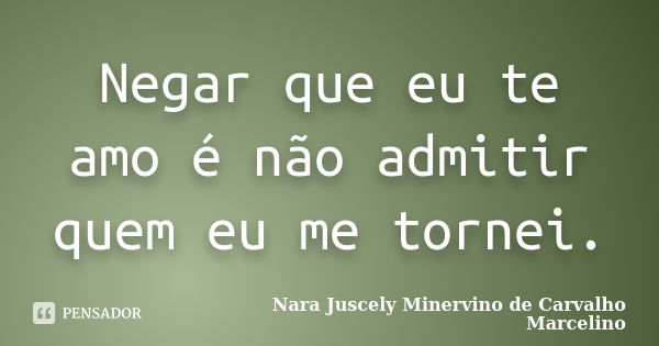 Negar que eu te amo é não admitir quem eu me tornei.... Frase de Nara Juscely Minervino de Carvalho Marcelino.