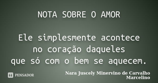 NOTA SOBRE O AMOR Ele simplesmente acontece no coração daqueles que só com o bem se aquecem.... Frase de Nara Juscely Minervino de Carvalho Marcelino.