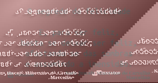 O segredo da felicidade E, para ser feliz, basta se deixar ser feliz, afastando-se das sombras e assumindo a imensidão.... Frase de Nara Juscely Minervino de Carvalho Marcelino.