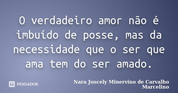 O verdadeiro amor não é imbuído de posse, mas da necessidade que o ser que ama tem do ser amado.... Frase de Nara Juscely Minervino de Carvalho Marcelino.